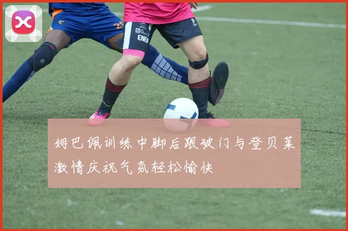 姆巴佩训练中脚后跟破门与登贝莱激情庆祝气氛轻松愉快