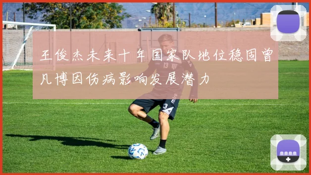 王俊杰未来十年国家队地位稳固曾凡博因伤病影响发展潜力