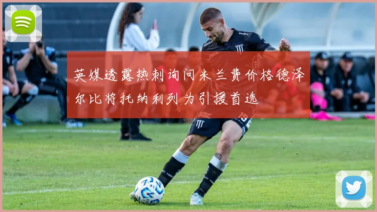 英媒透露热刺询问米兰费价格德泽尔比将托纳利列为引援首选