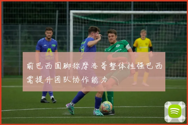 前巴西国脚称摩洛哥整体性强巴西需提升团队协作能力