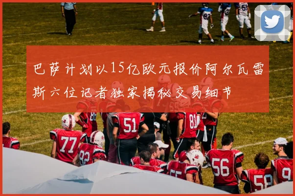 巴萨计划以15亿欧元报价阿尔瓦雷斯六位记者独家揭秘交易细节