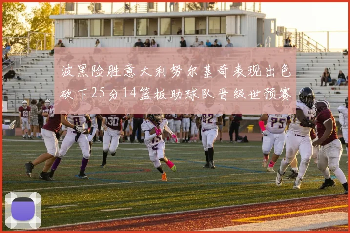 波黑险胜意大利努尔基奇表现出色砍下25分14篮板助球队晋级世预赛
