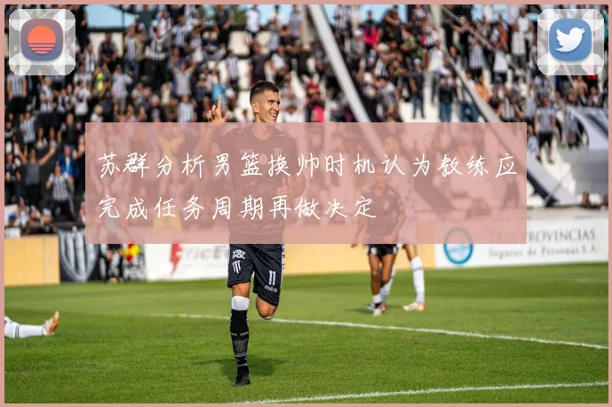 苏群分析男篮换帅时机认为教练应完成任务周期再做决定