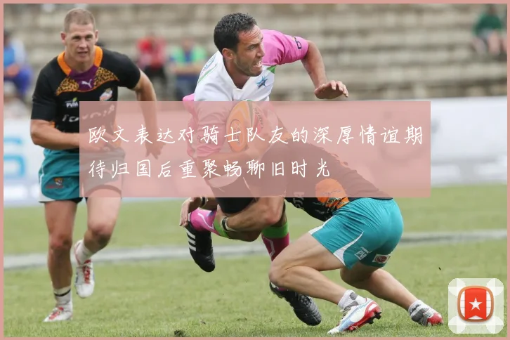 欧文表达对骑士队友的深厚情谊期待归国后重聚畅聊旧时光
