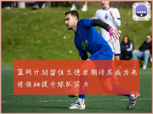 篮网计划留住兰德尔期待其成为老将领袖提升球队实力