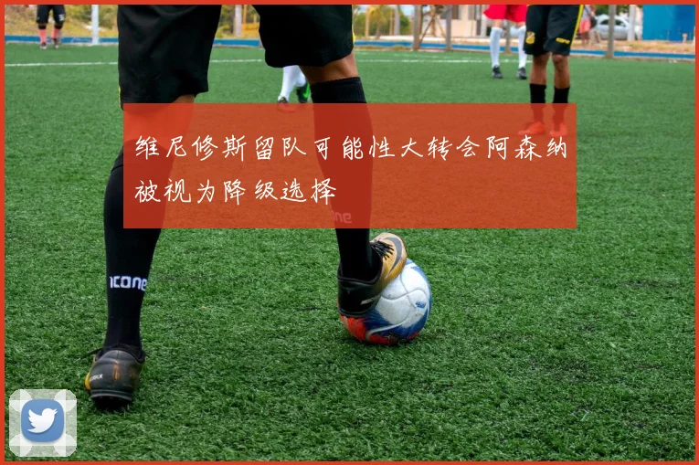 维尼修斯留队可能性大转会阿森纳被视为降级选择