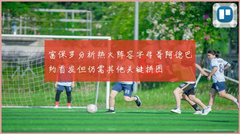 富保罗分析热火阵容字母哥阿德巴约首发但仍需其他关键拼图