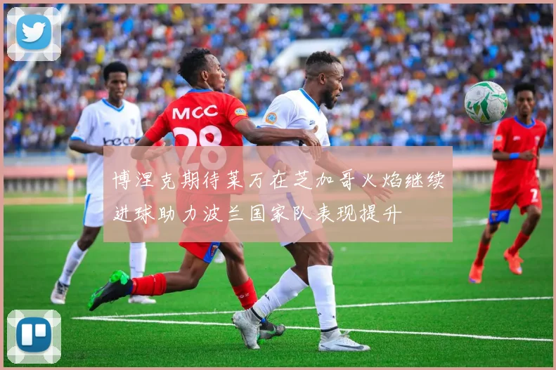 博涅克期待莱万在芝加哥火焰继续进球助力波兰国家队表现提升