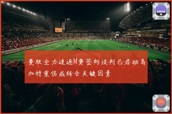 曼联全力追逐M费签约谈判已启动乌加特重伤成转会关键因素