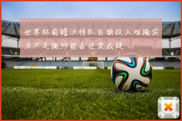 世界杯前瞻沙特队巨额投入难掩实力不足换帅能否逆袭成疑