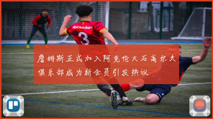 詹姆斯正式加入阿克伦火石高尔夫俱乐部成为新会员引发热议