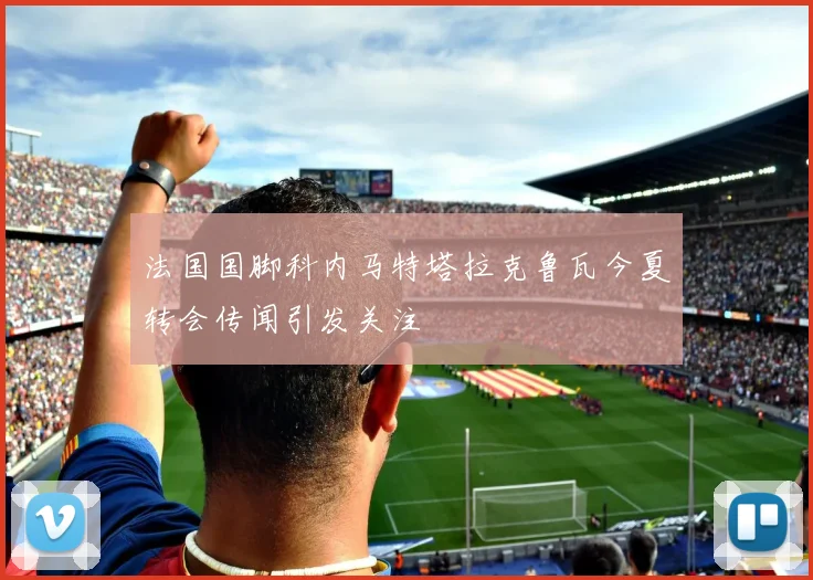 法国国脚科内马特塔拉克鲁瓦今夏转会传闻引发关注