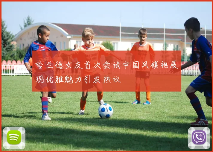哈兰德女友首次尝试中国风旗袍展现优雅魅力引发热议