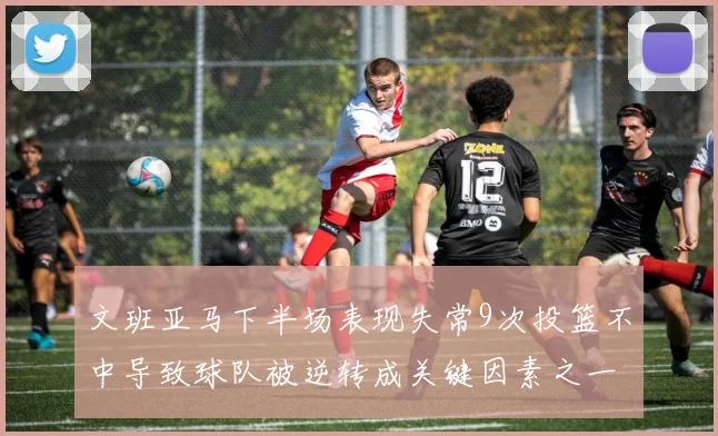 文班亚马下半场表现失常9次投篮不中导致球队被逆转成关键因素之一
