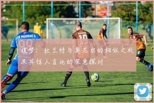 追梦：杜兰特与奥尼尔的相似之处及其惊人言论的深意探讨