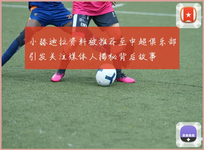 小赫迪拉资料被推荐至中超俱乐部引发关注媒体人揭秘背后故事